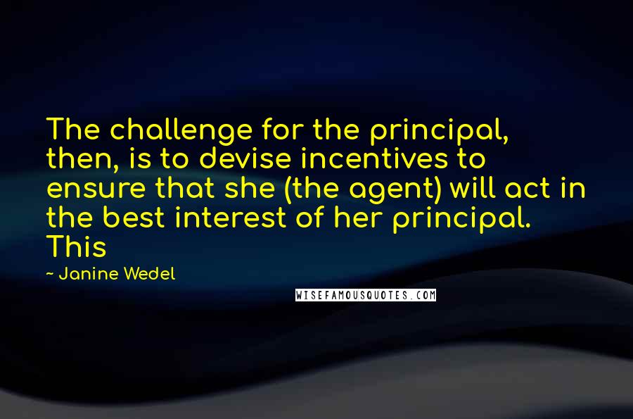 Janine Wedel quotes: The challenge for the principal, then, is to devise incentives to ensure that she (the agent) will act in the best interest of her principal. This