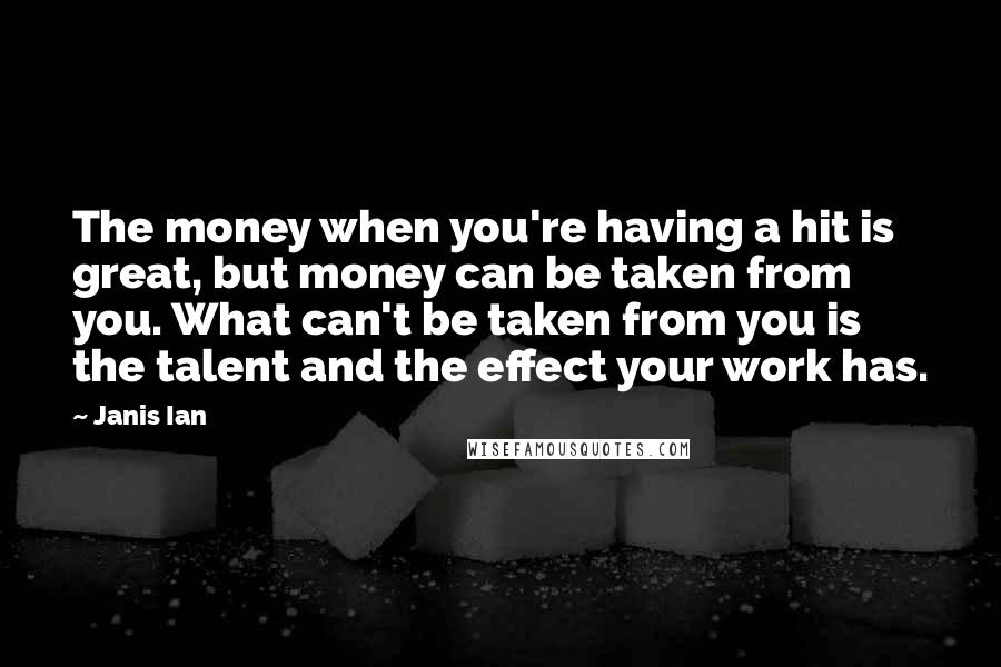 Janis Ian quotes: The money when you're having a hit is great, but money can be taken from you. What can't be taken from you is the talent and the effect your work Janis Ian quotes: The money when you're having a hit is great, but money can be taken from you. What can't be taken from you is the talent and the effect your work
