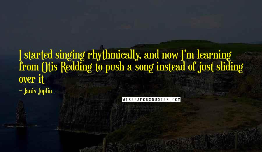 Janis Joplin quotes: I started singing rhythmically, and now I'm learning from Otis Redding to push a song instead of just sliding over it Janis Joplin quotes: I started singing rhythmically, and now I'm learning from Otis Redding to push a song instead of just sliding over it