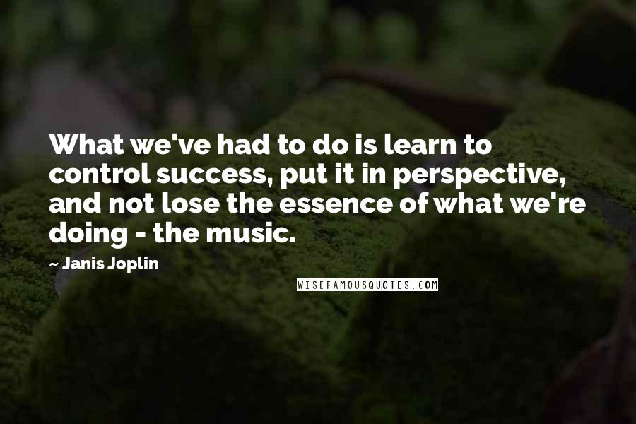 Janis Joplin quotes: What we've had to do is learn to control success, put it in perspective, and not lose the essence of what we're doing - the music.