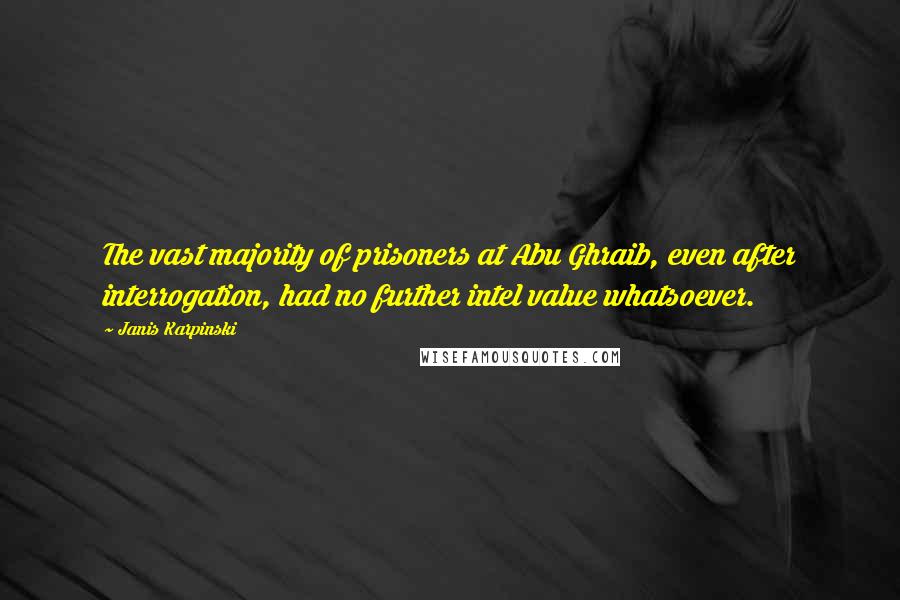 Janis Karpinski quotes: The vast majority of prisoners at Abu Ghraib, even after interrogation, had no further intel value whatsoever. Janis Karpinski quotes: The vast majority of prisoners at Abu Ghraib, even after interrogation, had no further intel value whatsoever.
