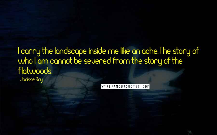 Janisse Ray quotes: I carry the landscape inside me like an ache. The story of who I am cannot be severed from the story of the flatwoods.