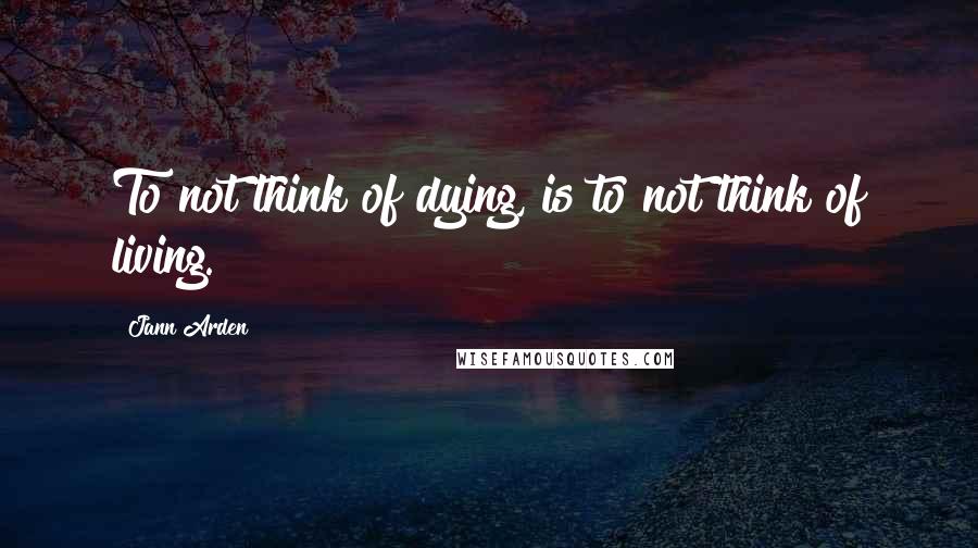 Jann Arden quotes: To not think of dying, is to not think of living.