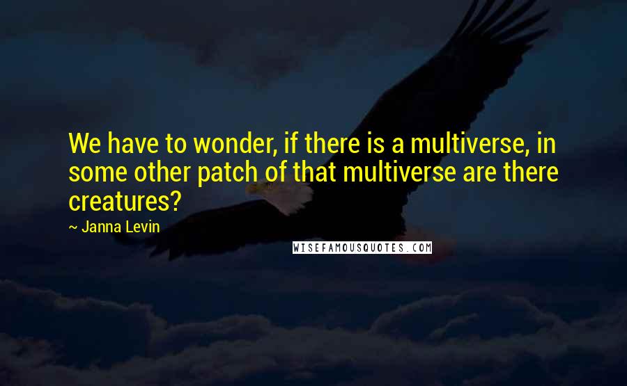 Janna Levin quotes: We have to wonder, if there is a multiverse, in some other patch of that multiverse are there creatures?