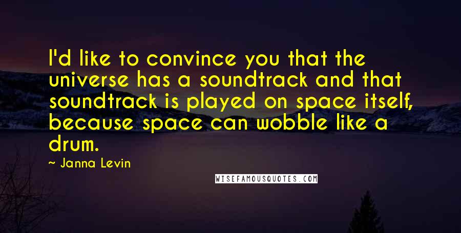 Janna Levin quotes: I'd like to convince you that the universe has a soundtrack and that soundtrack is played on space itself, because space can wobble like a drum.