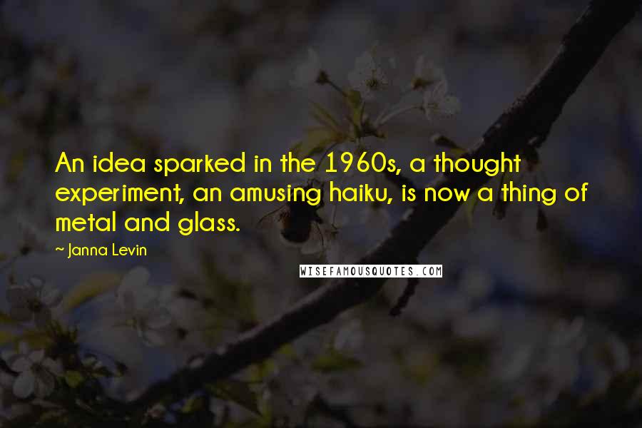 Janna Levin quotes: An idea sparked in the 1960s, a thought experiment, an amusing haiku, is now a thing of metal and glass.