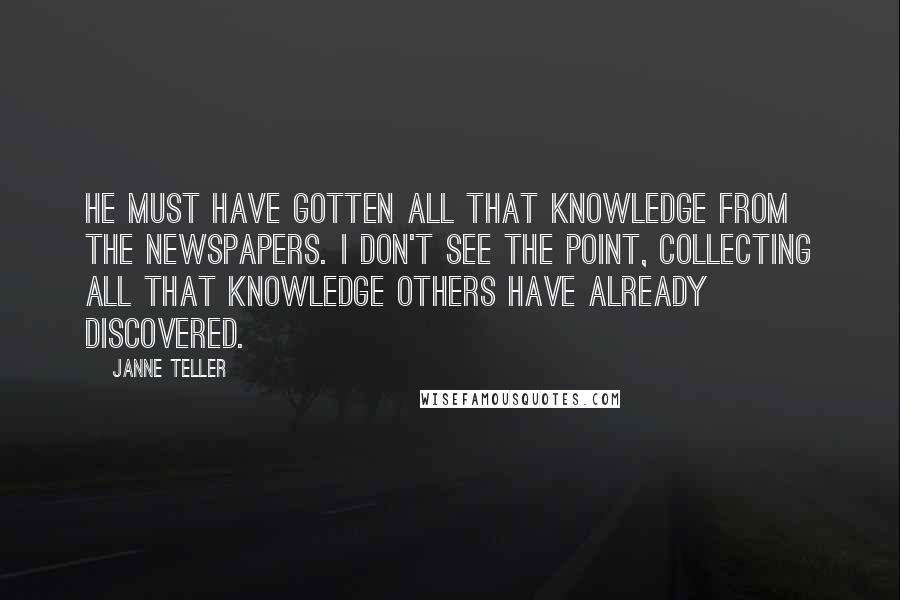 Janne Teller quotes: He must have gotten all that knowledge from the newspapers. I don't see the point, collecting all that knowledge others have already discovered.