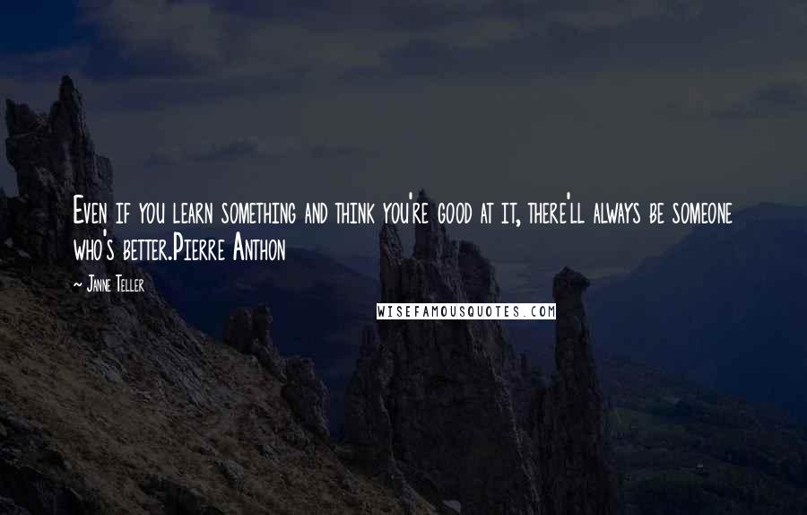 Janne Teller quotes: Even if you learn something and think you're good at it, there'll always be someone who's better.Pierre Anthon Janne Teller quotes: Even if you learn something and think you're good at it, there'll always be someone who's better.Pierre Anthon