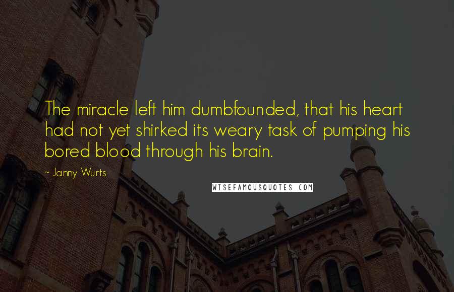 Janny Wurts quotes: The miracle left him dumbfounded, that his heart had not yet shirked its weary task of pumping his bored blood through his brain. Janny Wurts quotes: The miracle left him dumbfounded, that his heart had not yet shirked its weary task of pumping his bored blood through his brain.