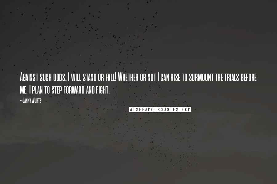 Janny Wurts quotes: Against such odds, I will stand or fall! Whether or not I can rise to surmount the trials before me, I plan to step forward and fight. Janny Wurts quotes: Against such odds, I will stand or fall! Whether or not I can rise to surmount the trials before me, I plan to step forward and fight.