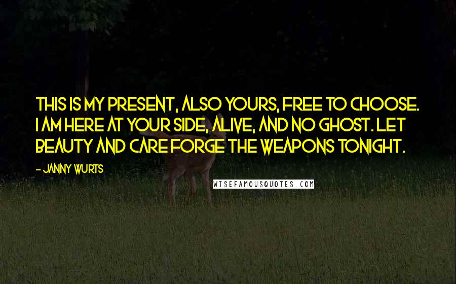 Janny Wurts quotes: This is my present, also yours, free to choose. I am here at your side, alive, and no ghost. Let beauty and care forge the weapons tonight. Janny Wurts quotes: This is my present, also yours, free to choose. I am here at your side, alive, and no ghost. Let beauty and care forge the weapons tonight.