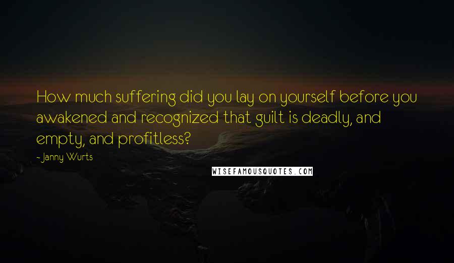 Janny Wurts quotes: How much suffering did you lay on yourself before you awakened and recognized that guilt is deadly, and empty, and profitless? Janny Wurts quotes: How much suffering did you lay on yourself before you awakened and recognized that guilt is deadly, and empty, and profitless?