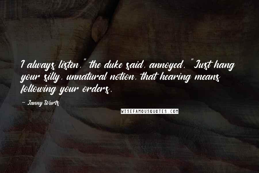Janny Wurts quotes: I always listen," the duke said, annoyed. "Just hang your silly, unnatural notion, that hearing means following your orders. Janny Wurts quotes: I always listen," the duke said, annoyed. "Just hang your silly, unnatural notion, that hearing means following your orders.