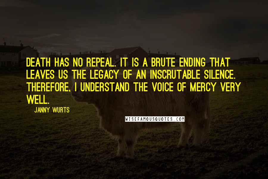 Janny Wurts quotes: Death has no repeal. It is a brute ending that leaves us the legacy of an inscrutable silence. Therefore, I understand the voice of mercy very well. Janny Wurts quotes: Death has no repeal. It is a brute ending that leaves us the legacy of an inscrutable silence. Therefore, I understand the voice of mercy very well.