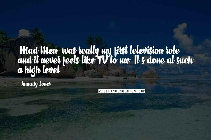 January Jones quotes: 'Mad Men' was really my first television role, and it never feels like TV to me. It's done at such a high level. January Jones quotes: 'Mad Men' was really my first television role, and it never feels like TV to me. It's done at such a high level.