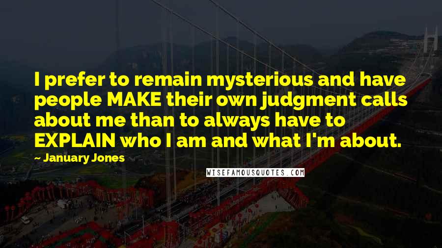 January Jones quotes: I prefer to remain mysterious and have people MAKE their own judgment calls about me than to always have to EXPLAIN who I am and what I'm about. January Jones quotes: I prefer to remain mysterious and have people MAKE their own judgment calls about me than to always have to EXPLAIN who I am and what I'm about.