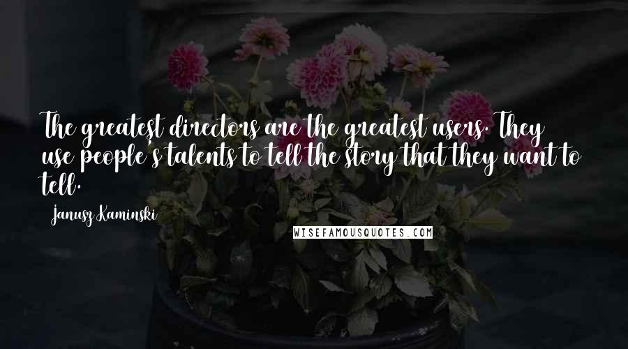 Janusz Kaminski quotes: The greatest directors are the greatest users. They use people's talents to tell the story that they want to tell.