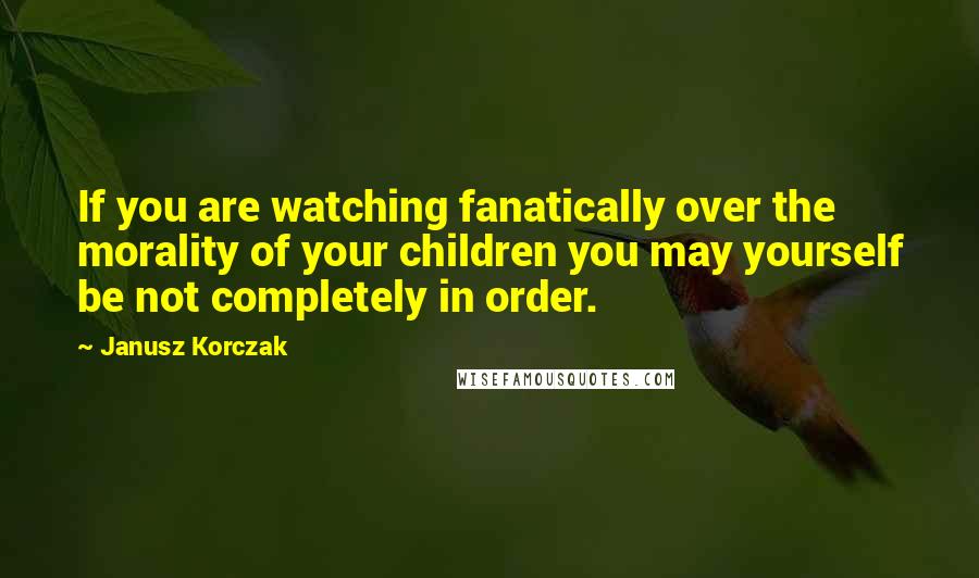 Janusz Korczak quotes: If you are watching fanatically over the morality of your children you may yourself be not completely in order. Janusz Korczak quotes: If you are watching fanatically over the morality of your children you may yourself be not completely in order.