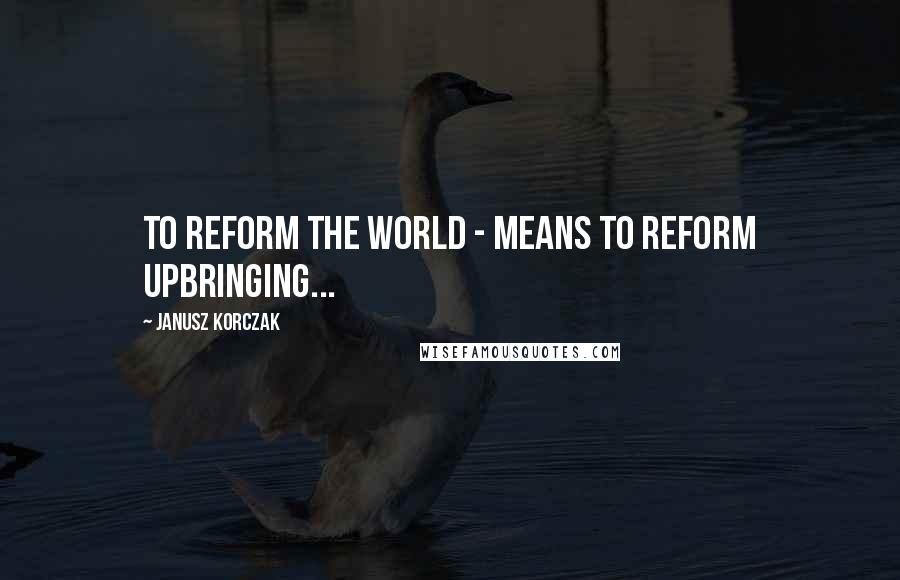 Janusz Korczak quotes: To reform the world - means to reform upbringing...