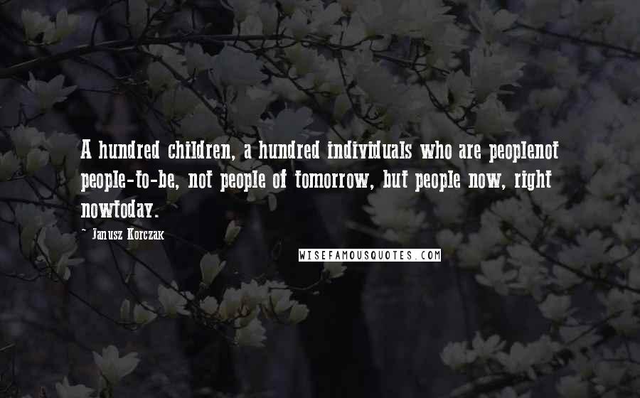 Janusz Korczak quotes: A hundred children, a hundred individuals who are peoplenot people-to-be, not people of tomorrow, but people now, right nowtoday. Janusz Korczak quotes: A hundred children, a hundred individuals who are peoplenot people-to-be, not people of tomorrow, but people now, right nowtoday.