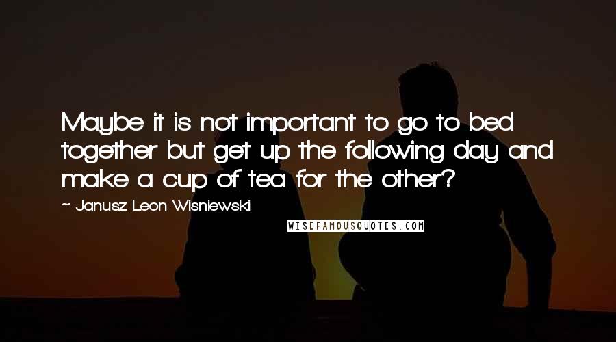 Janusz Leon Wisniewski quotes: Maybe it is not important to go to bed together but get up the following day and make a cup of tea for the other?