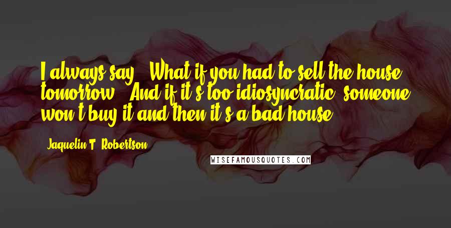 Jaquelin T. Robertson quotes: I always say, 'What if you had to sell the house tomorrow?' And if it's too idiosyncratic, someone won't buy it and then it's a bad house.