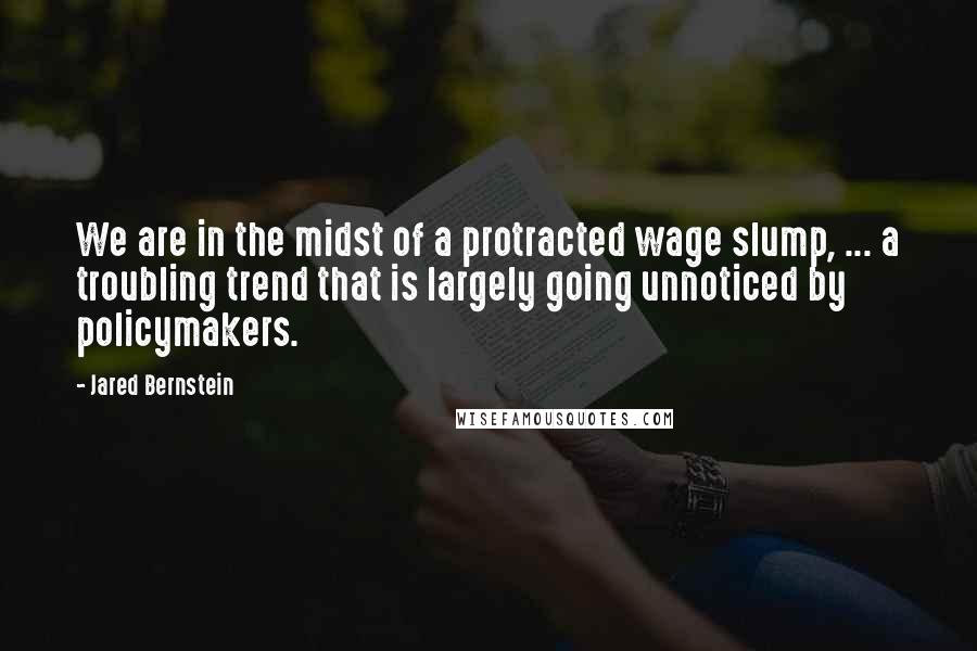 Jared Bernstein quotes: We are in the midst of a protracted wage slump, ... a troubling trend that is largely going unnoticed by policymakers.