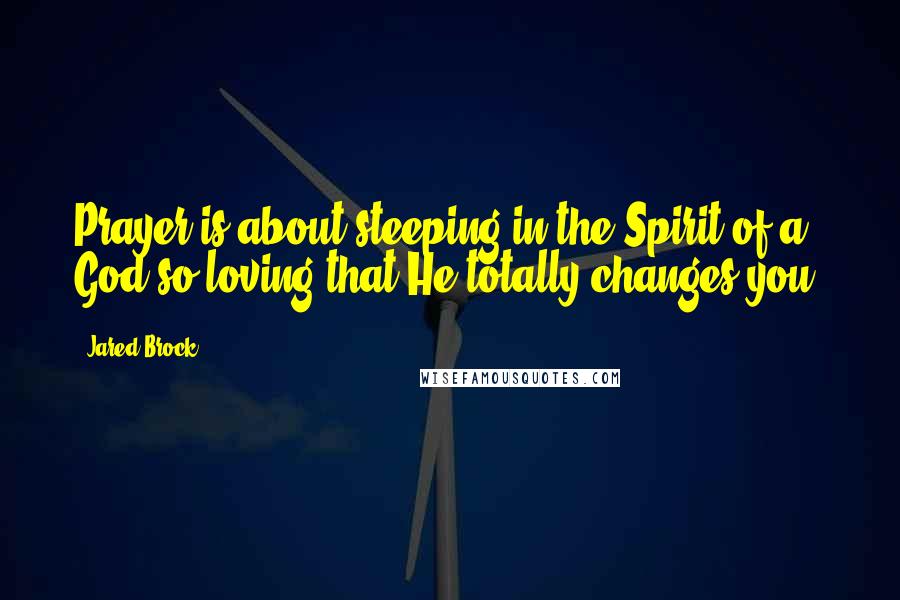 Jared Brock quotes: Prayer is about steeping in the Spirit of a God so loving that He totally changes you.