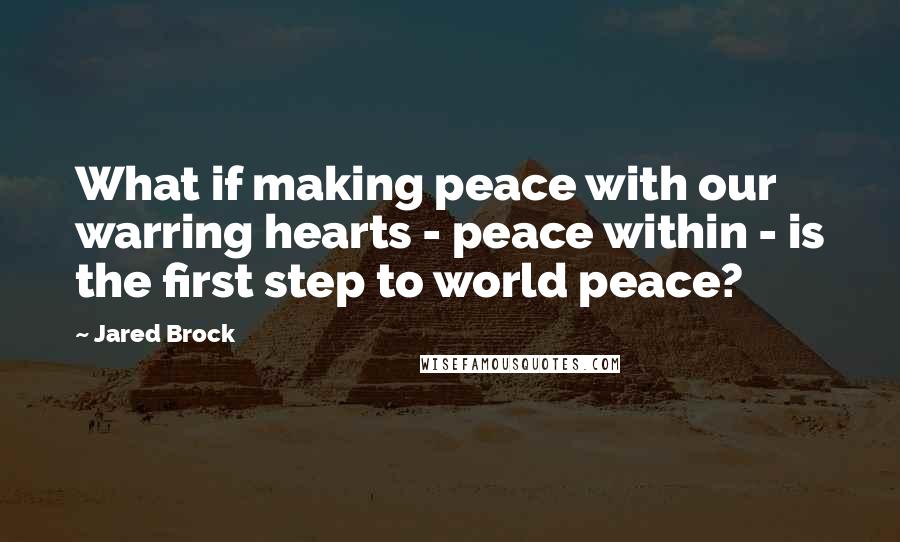 Jared Brock quotes: What if making peace with our warring hearts - peace within - is the first step to world peace?