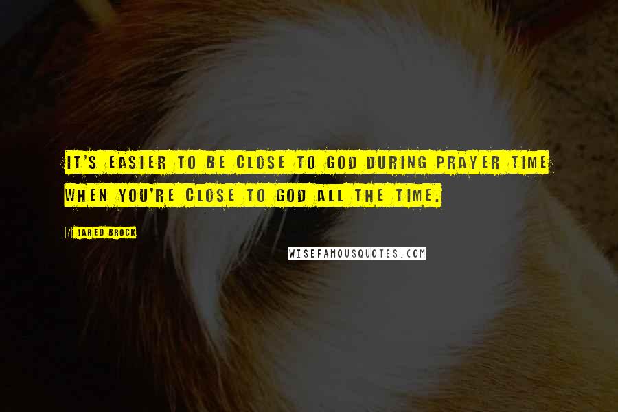 Jared Brock quotes: It's easier to be close to God during prayer time when you're close to God all the time.