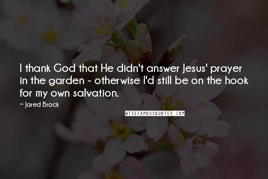 Jared Brock quotes: I thank God that He didn't answer Jesus' prayer in the garden - otherwise I'd still be on the hook for my own salvation.