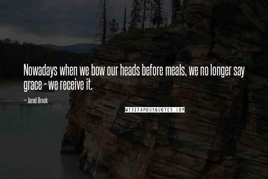Jared Brock quotes: Nowadays when we bow our heads before meals, we no longer say grace - we receive it.