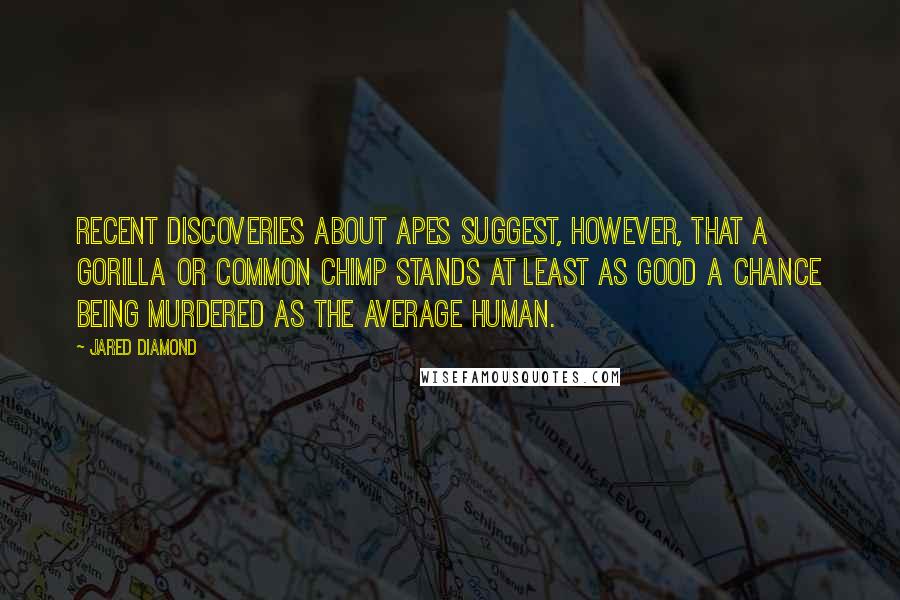 Jared Diamond quotes: Recent discoveries about apes suggest, however, that a gorilla or common chimp stands at least as good a chance being murdered as the average human. Jared Diamond quotes: Recent discoveries about apes suggest, however, that a gorilla or common chimp stands at least as good a chance being murdered as the average human.