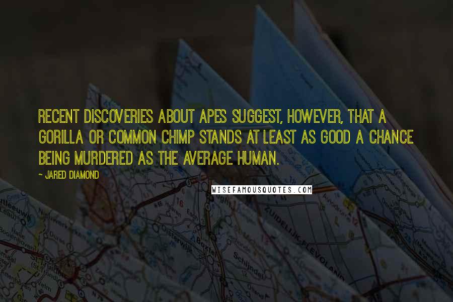 Jared Diamond quotes: Recent discoveries about apes suggest, however, that a gorilla or common chimp stands at least as good a chance being murdered as the average human.