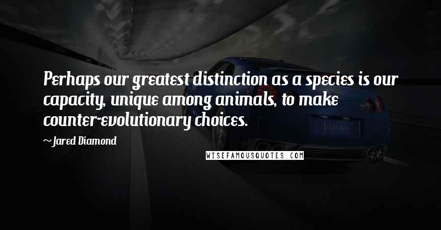Jared Diamond quotes: Perhaps our greatest distinction as a species is our capacity, unique among animals, to make counter-evolutionary choices.
