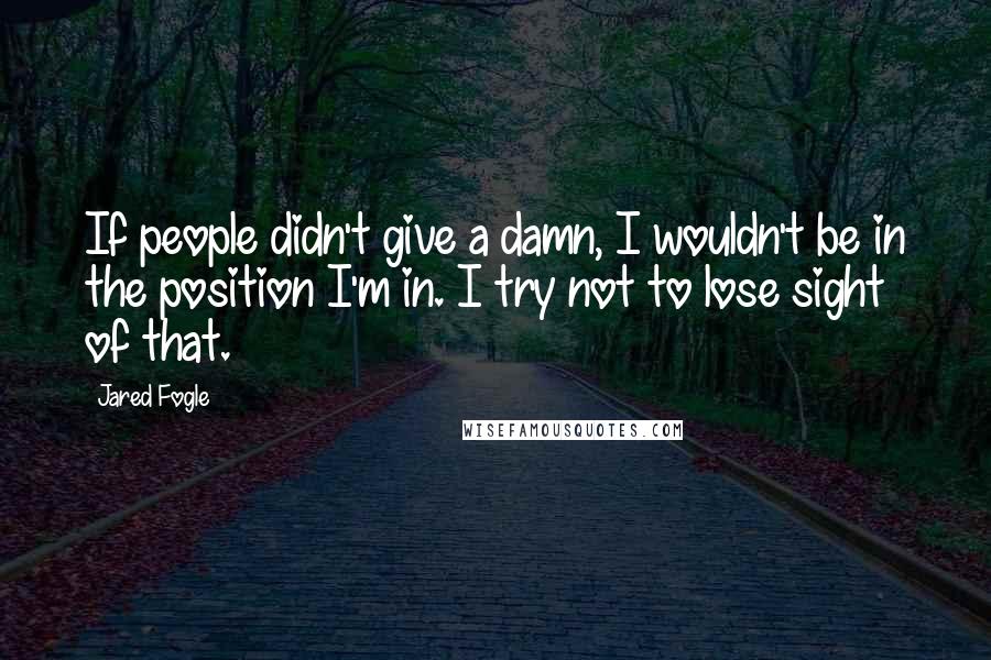 Jared Fogle quotes: If people didn't give a damn, I wouldn't be in the position I'm in. I try not to lose sight of that.