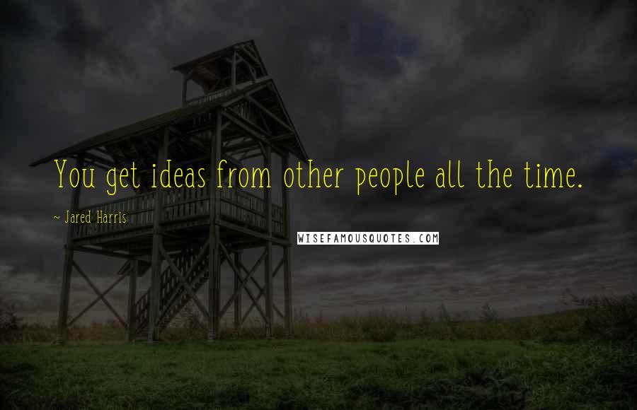 Jared Harris quotes: You get ideas from other people all the time.