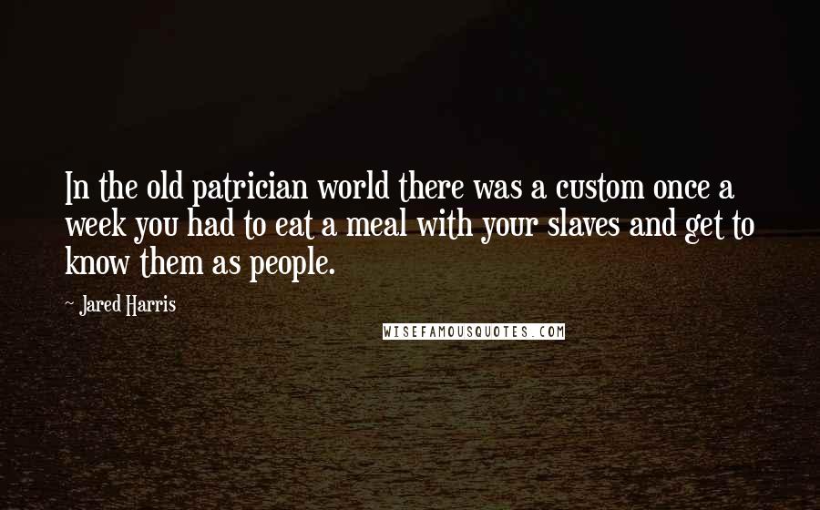 Jared Harris quotes: In the old patrician world there was a custom once a week you had to eat a meal with your slaves and get to know them as people.