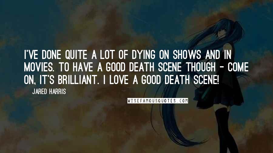 Jared Harris quotes: I've done quite a lot of dying on shows and in movies. To have a good death scene though - come on, it's brilliant. I love a good death scene!