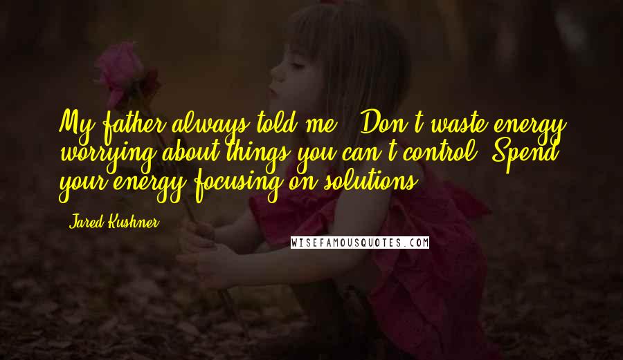 Jared Kushner quotes: My father always told me, 'Don't waste energy worrying about things you can't control. Spend your energy focusing on solutions'.