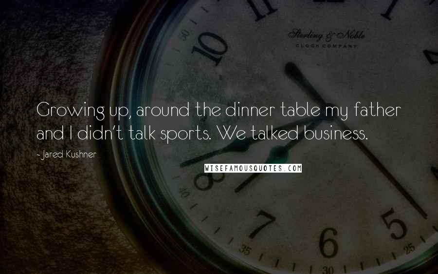 Jared Kushner quotes: Growing up, around the dinner table my father and I didn't talk sports. We talked business.