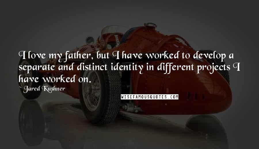Jared Kushner quotes: I love my father, but I have worked to develop a separate and distinct identity in different projects I have worked on.