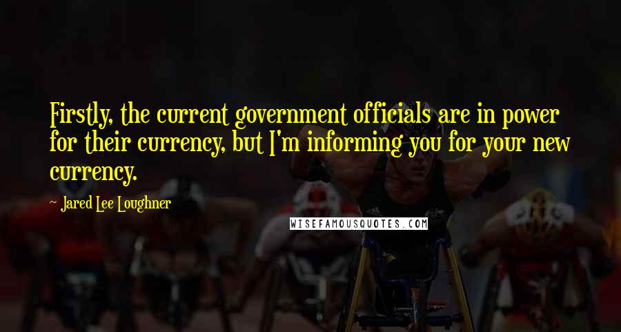 Jared Lee Loughner quotes: Firstly, the current government officials are in power for their currency, but I'm informing you for your new currency.