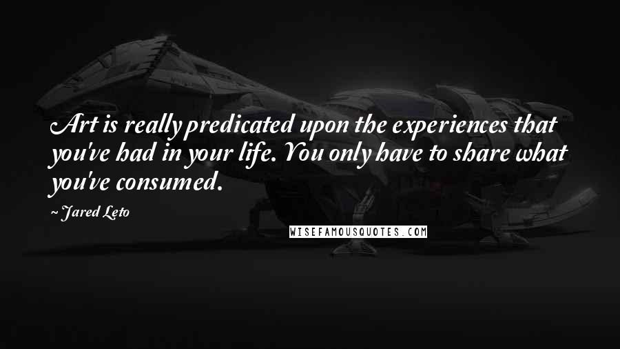 Jared Leto quotes: Art is really predicated upon the experiences that you've had in your life. You only have to share what you've consumed.