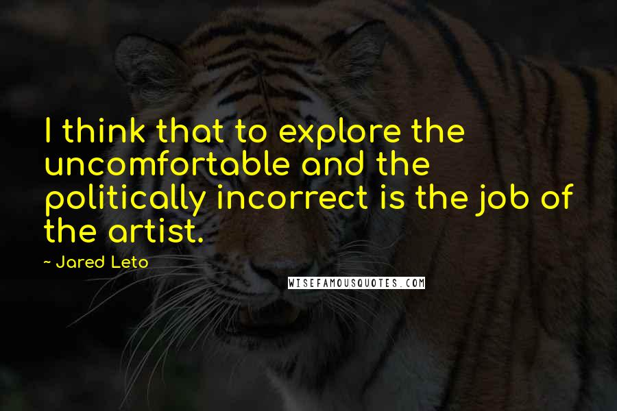 Jared Leto quotes: I think that to explore the uncomfortable and the politically incorrect is the job of the artist.