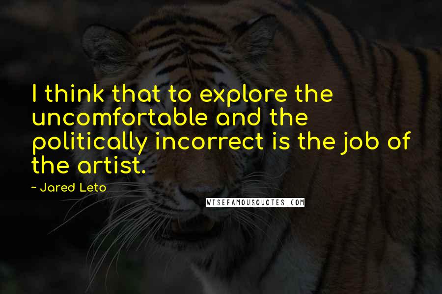 Jared Leto quotes: I think that to explore the uncomfortable and the politically incorrect is the job of the artist. Jared Leto quotes: I think that to explore the uncomfortable and the politically incorrect is the job of the artist.