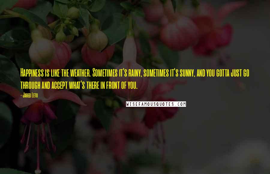 Jared Leto quotes: Happiness is like the weather. Sometimes it's rainy, sometimes it's sunny, and you gotta just go through and accept what's there in front of you.