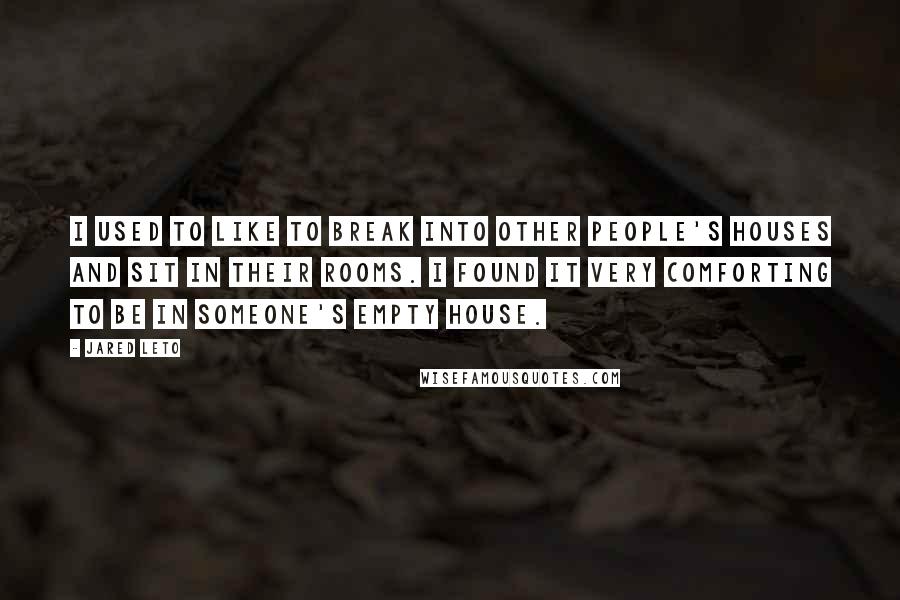 Jared Leto quotes: I used to like to break into other people's houses and sit in their rooms. I found it very comforting to be in someone's empty house. Jared Leto quotes: I used to like to break into other people's houses and sit in their rooms. I found it very comforting to be in someone's empty house.