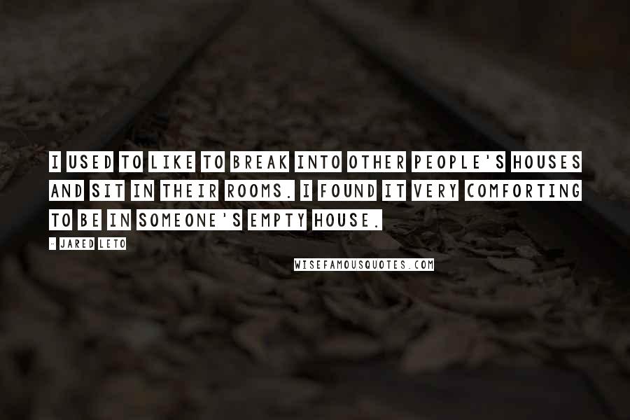 Jared Leto quotes: I used to like to break into other people's houses and sit in their rooms. I found it very comforting to be in someone's empty house.