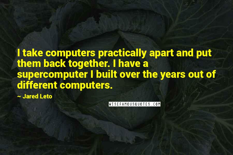 Jared Leto quotes: I take computers practically apart and put them back together. I have a supercomputer I built over the years out of different computers. Jared Leto quotes: I take computers practically apart and put them back together. I have a supercomputer I built over the years out of different computers.